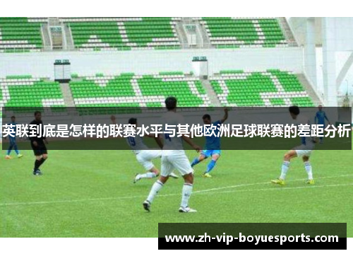 英联到底是怎样的联赛水平与其他欧洲足球联赛的差距分析