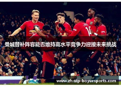 曼城替补阵容能否维持高水平竞争力迎接未来挑战 曼城替补阵容能否维持高水平竞争力迎接未来挑战