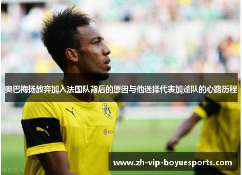 奥巴梅扬放弃加入法国队背后的原因与他选择代表加蓬队的心路历程 奥巴梅扬放弃加入法国队背后的原因与他选择代表加蓬队的心路历程