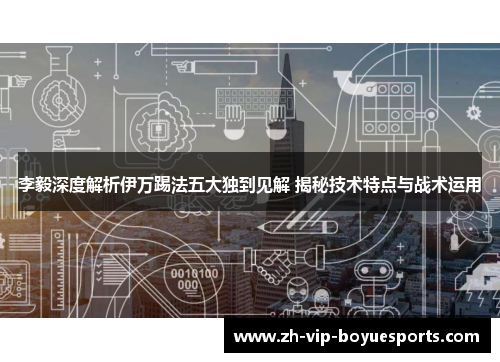 李毅深度解析伊万踢法五大独到见解 揭秘技术特点与战术运用 李毅深度解析伊万踢法五大独到见解 揭秘技术特点与战术运用