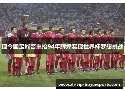 现今国足能否重拾94年辉煌实现世界杯梦想挑战 现今国足能否重拾94年辉煌实现世界杯梦想挑战