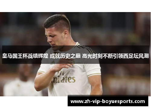 皇马国王杯战绩辉煌 成就历史之巅 高光时刻不断引领西足坛风潮