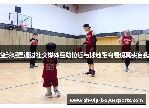 篮球明星通过社交媒体互动拉近与球迷距离展现真实自我