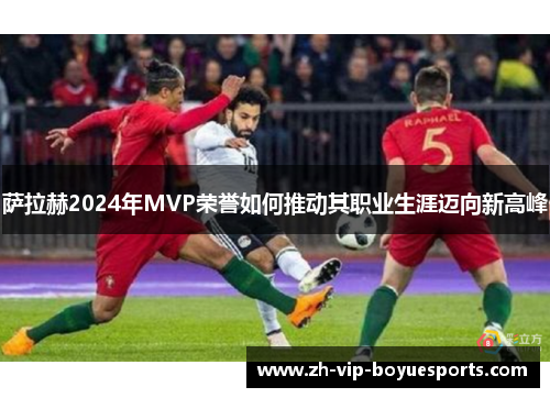 萨拉赫2024年MVP荣誉如何推动其职业生涯迈向新高峰
