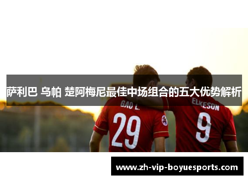 萨利巴 乌帕 楚阿梅尼最佳中场组合的五大优势解析