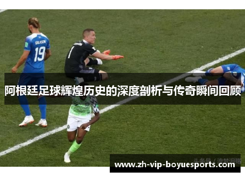 阿根廷足球辉煌历史的深度剖析与传奇瞬间回顾