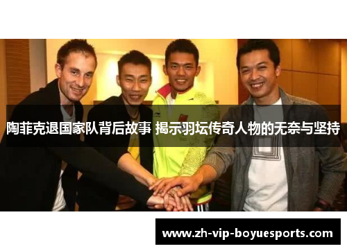 陶菲克退国家队背后故事 揭示羽坛传奇人物的无奈与坚持 陶菲克退国家队背后故事 揭示羽坛传奇人物的无奈与坚持